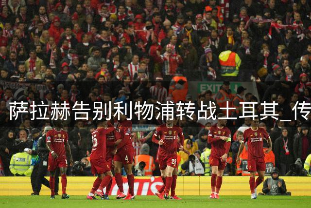 萨拉赫告别利物浦转战土耳其 传奇射手即将开启特拉布宗新篇章